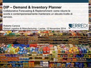 Page 1 
© 2014 ▪ Erredi Consulting 
DIP – Demand & Inventory Planner 
Collaborative Forecasting & Replenishment: come ridurre le scorte e contemporaneamente mantenere un elevato livello di servizio. 
Roberto Canova 
Global Logistics & Manufacturing - Lazise, 12 Novembre 2014  