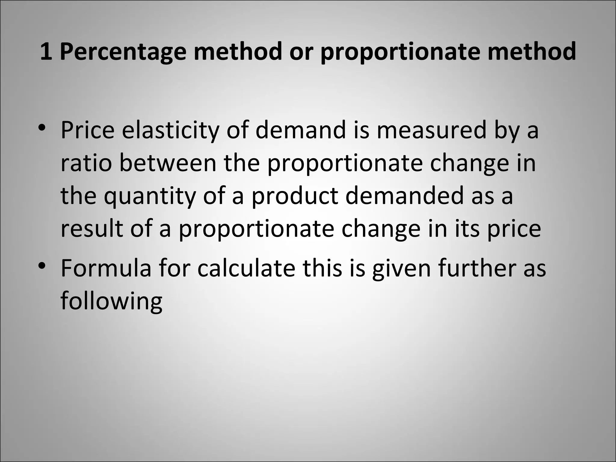 1 Percentage method or proportionate method Price elasticity of demand is measured by a ratio between the proportionate change in the quantity of a product demanded as a result of a proportionate change in its price Formula for calculate this is given further as following 