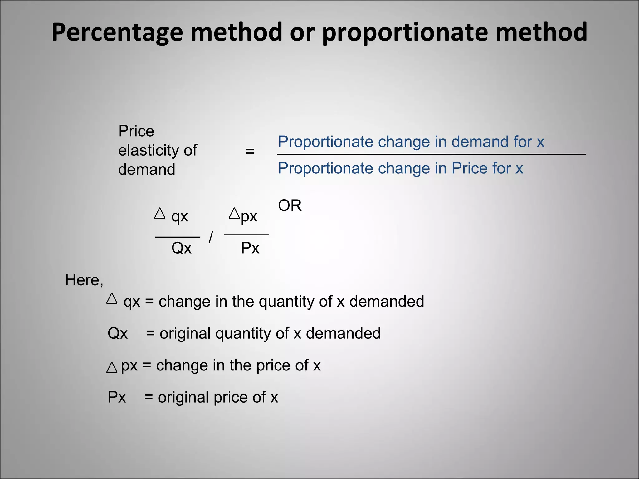 Percentage method or proportionate method Price elasticity of demand = Proportionate change in demand for x Proportionate change in Price for x OR _____ qx Qx / _____ px Px Here, qx = change in the quantity of x demanded Qx  = original quantity of x demanded px = change in the price of x Px  = original price of x 