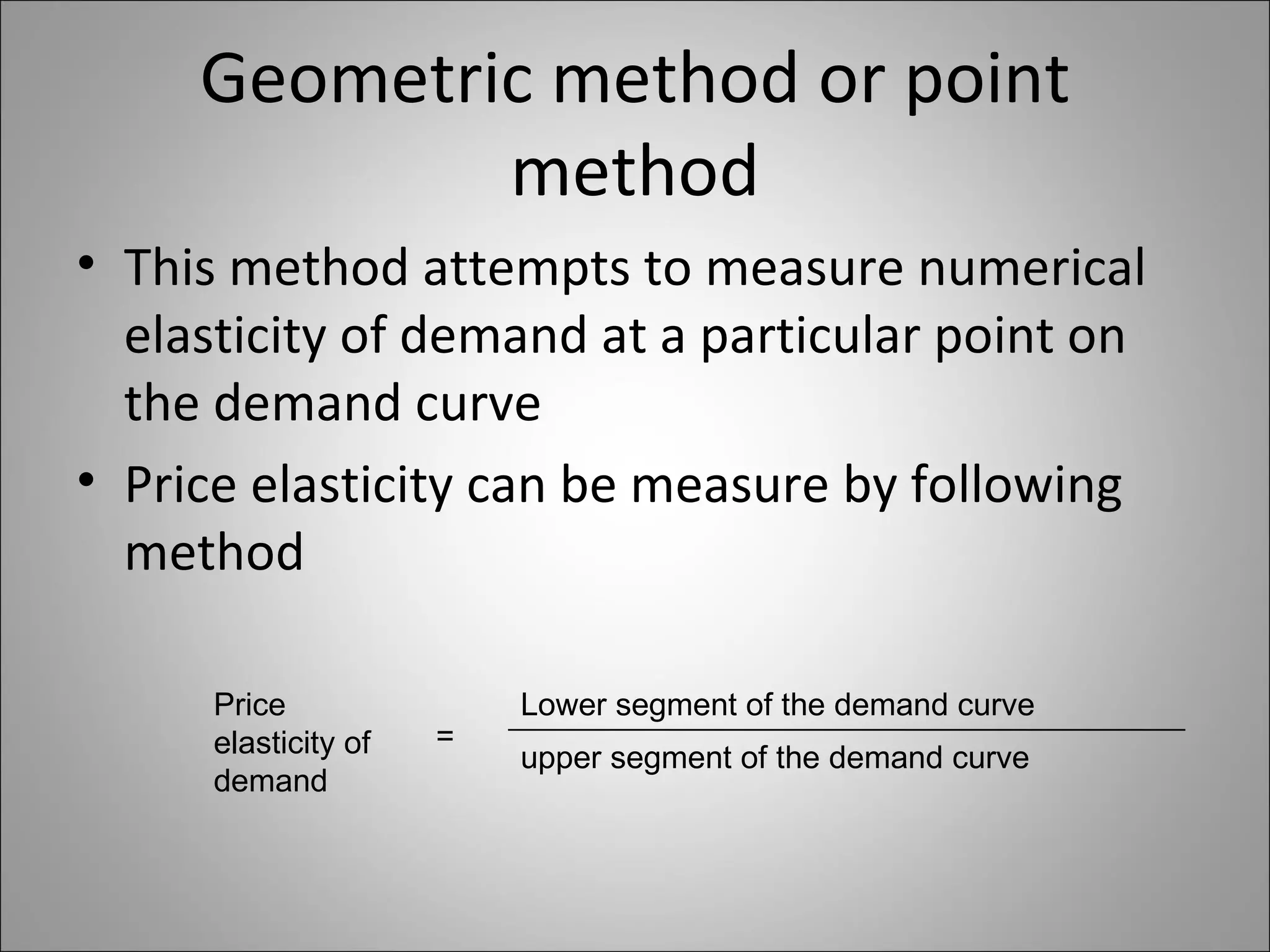 Geometric method or point method This method attempts to measure numerical elasticity of demand at a particular point on the demand curve Price elasticity can be measure by following method Price elasticity of demand = Lower segment of the demand curve upper segment of the demand curve 