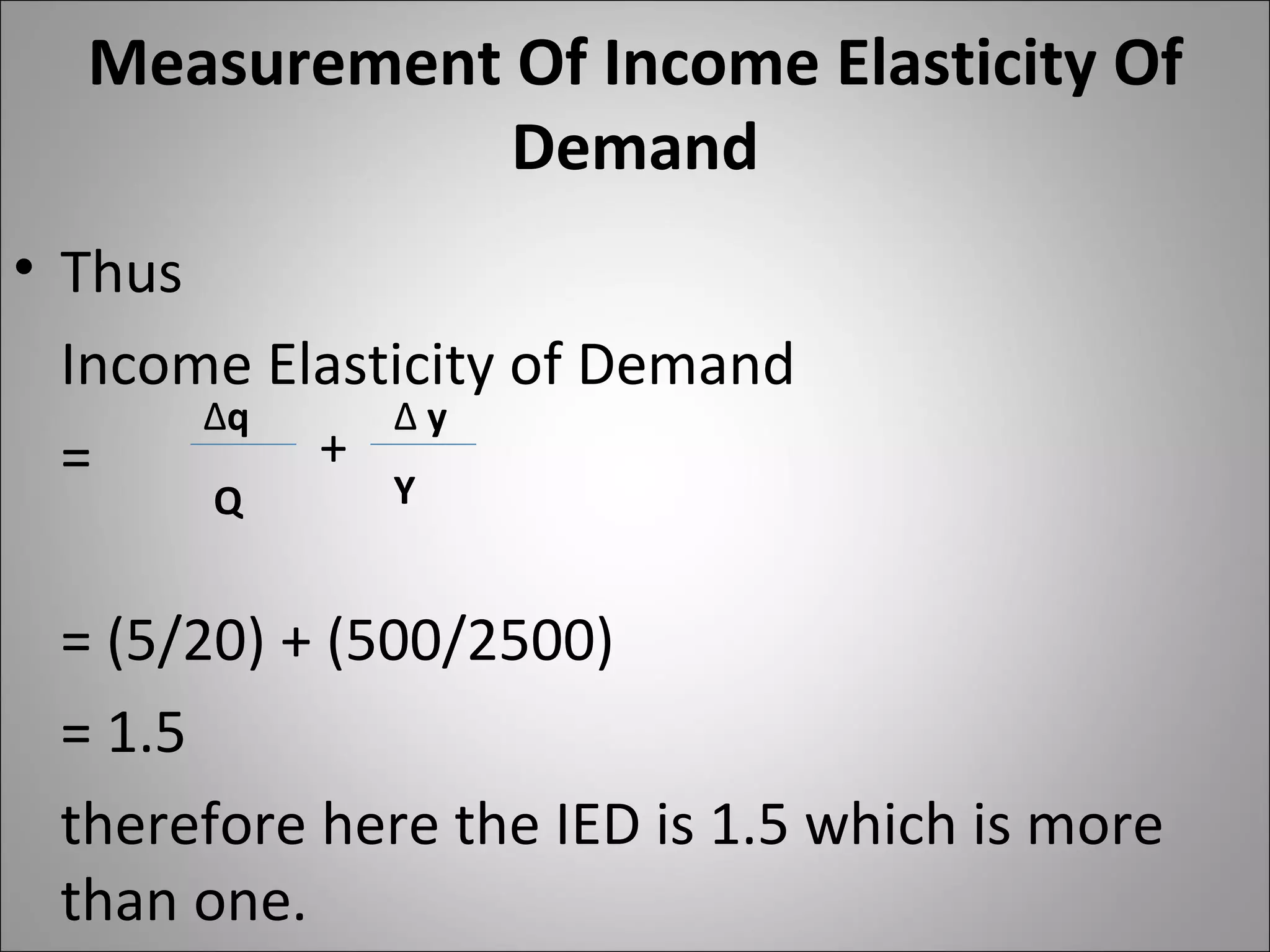 Measurement Of Income Elasticity Of Demand Thus  Income Elasticity of Demand  =  = (5/20) + (500/2500) = 1.5 therefore here the IED is 1.5 which is more than one.  ∆ q Q Y ∆  y + 