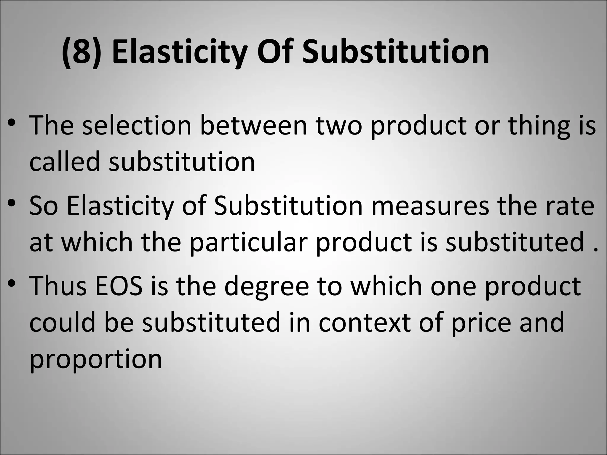 (8) Elasticity Of Substitution The selection between two product or thing is called substitution  So Elasticity of Substitution measures the rate at which the particular product is substituted . Thus EOS is the degree to which one product could be substituted in context of price and proportion 