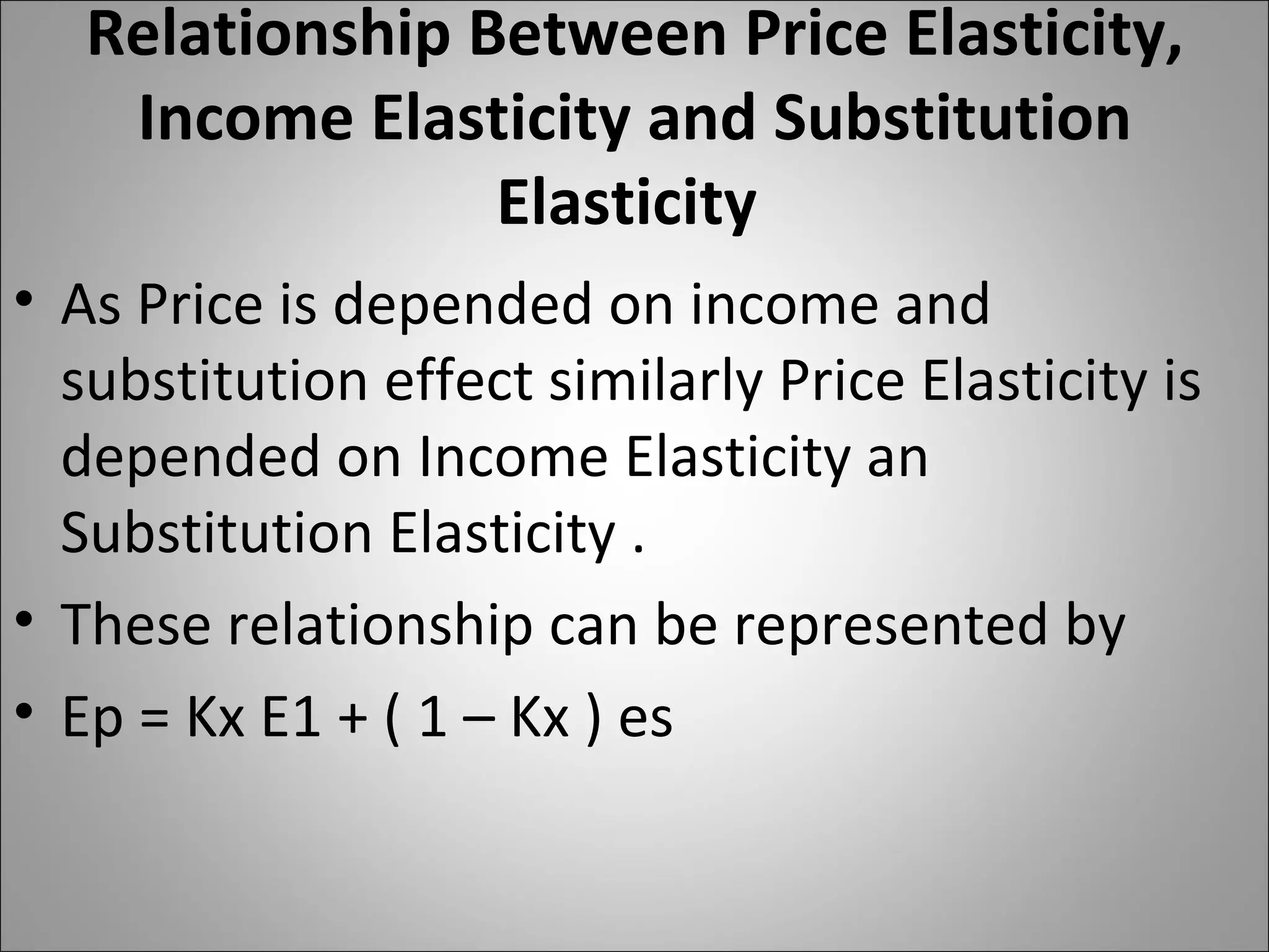 Relationship Between Price Elasticity, Income Elasticity and Substitution Elasticity  As Price is depended on income and substitution effect similarly Price Elasticity is depended on Income Elasticity an Substitution Elasticity . These relationship can be represented by Ep = Kx E1 + ( 1 – Kx ) es  
