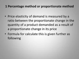 1 Percentage method or proportionate methodPrice elasticity of demand is measured by a ratio between the proportionate change in the quantity of a product demanded as a result of a proportionate change in its priceFormula for calculate this is given further as following