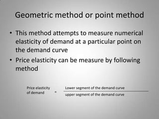 Geometric method or point methodThis method attempts to measure numerical elasticity of demand at a particular point on the demand curvePrice elasticity can be measure by following methodPrice elasticity of demandLower segment of the demand curve=upper segment of the demand curve