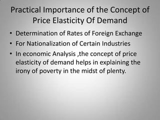 Practical Importance of the Concept of Price Elasticity Of DemandDetermination of Rates of Foreign ExchangeFor Nationalization of Certain Industries In economic Analysis ,the concept of price elasticity of demand helps in explaining the irony of poverty in the midst of plenty.