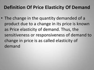 Definition Of Price Elasticity Of DemandThe change in the quantity demanded of a product due to a change in its price is known as Price elasticity of demand. Thus, the sensitiveness or responsiveness of demand to change in price is as called elasticity of demand