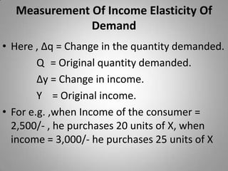 Measurement Of Income Elasticity Of DemandHere , ∆q = Change in the quantity demanded.Q	 = Original quantity demanded.∆y = Change in income.Y    = Original income.	For e.g. ,when Income of the consumer = 2,500/- , he purchases 20 units of X, when income = 3,000/- he purchases 25 units of X 
