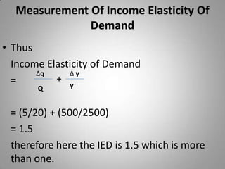 Measurement Of Income Elasticity Of DemandThus 	Income Elasticity of Demand 	= 	= (5/20) + (500/2500)	= 1.5	therefore here the IED is 1.5 which is more than one.  ∆q∆ y+YQ