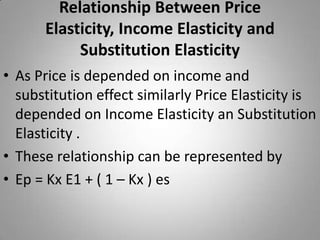 Relationship Between Price Elasticity, Income Elasticity and Substitution Elasticity As Price is depended on income and substitution effect similarly Price Elasticity is depended on Income Elasticity an Substitution Elasticity .These relationship can be represented byEp = Kx E1 + ( 1 – Kx ) es