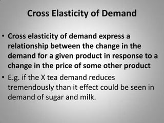Cross Elasticity of DemandCross elasticity of demand express a relationship between the change in the demand for a given product in response to a change in the price of some other productE.g. if the X tea demand reduces tremendously than it effect could be seen in demand of sugar and milk.