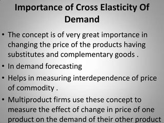 Importance of Cross Elasticity Of DemandThe concept is of very great importance in changing the price of the products having substitutes and complementary goods .In demand forecastingHelps in measuring interdependence of price of commodity .Multiproduct firms use these concept to measure the effect of change in price of one product on the demand of their other product