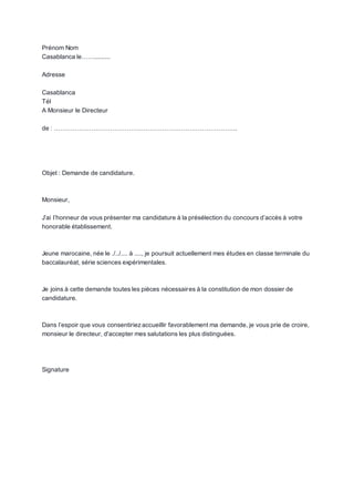 Prénom Nom
Casablanca le…….........
Adresse
Casablanca
Tél
A Monsieur le Directeur
de : …………………………………………………………………………….
Objet : Demande de candidature.
Monsieur,
J’ai l’honneur de vous présenter ma candidature à la présélection du concours d’accès à votre
honorable établissement.
Jeune marocaine, née le ./../.... à ...., je poursuit actuellement mes études en classe terminale du
baccalauréat, série sciences expérimentales.
Je joins à cette demande toutes les pièces nécessaires à la constitution de mon dossier de
candidature.
Dans l’espoir que vous consentiriez accueillir favorablement ma demande, je vous prie de croire,
monsieur le directeur, d'accepter mes salutations les plus distinguées.
Signature
 