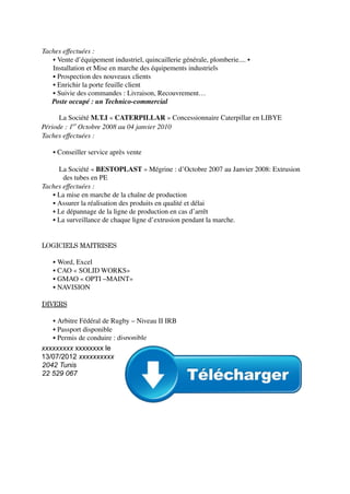 Taches effectuées :
▪ Vente d’équipement industriel, quincaillerie générale, plomberie.... ▪
Installation et Mise en marche des équipements industriels
▪ Prospection des nouveaux clients
▪ Enrichir la porte feuille client
▪ Suivie des commandes : Livraison, Recouvrement…
Poste occupé : un Technico-commercial
⮚ La Société M.T.I « CATERPILLAR » Concessionnaire Caterpillar en LIBYE
Période : 1er
Octobre 2008 au 04 janvier 2010
Taches effectuées :
▪ Conseiller service après vente
⮚ La Société « BESTOPLAST » Mégrine : d’Octobre 2007 au Janvier 2008: Extrusion
des tubes en PE
Taches effectuées :
▪ La mise en marche de la chaîne de production
▪ Assurer la réalisation des produits en qualité et délai
▪ Le dépannage de la ligne de production en cas d’arrêt
▪ La surveillance de chaque ligne d’extrusion pendant la marche.
LOGICIELS MAITRISES
▪ Word, Excel
▪ CAO « SOLID WORKS»
▪ GMAO « OPTI –MAINT»
▪ NAVISION
DIVERS
▪ Arbitre Fédéral de Rugby – Niveau II IRB
▪ Passport disponible
▪ Permis de conduire : disponible
xxxxxxxxx xxxxxxxx le
13/07/2012 xxxxxxxxxx
2042 Tunis
22 529 067
 