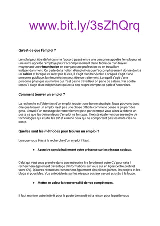 www.bit.ly/3sZhQrq
Qu’est-ce que l’emploi ?
L’emploi peut être défini comme l’accord passé entre une personne appelée l’employeur et
une autre appelée l’employé pour l’accomplissement d’une tâche ou d’un travail
moyennant une rémunération en exerçant une profession ou en travaillant
indépendamment. On parle de la notion d’emploi lorsque l’accomplissement donne droit à
un salaire et lorsque ce n’est pas le cas, il s’agit d’un bénévolat. Lorsqu’il s’agit d’une
personne publique, la rémunération peut être un traitement. Lorsqu’il s’agit d’une
personne physique ou morale qui n’est pas le travailleur on parle de salaire. Par contre
lorsqu’il s’agit d’un indépendant qui est à son propre compte on parle d’honoraires.
Comment trouver un emploi ?
La recherche et l’obtention d’un emploi requiert une bonne stratégie. Nous pouvons donc
dire que trouver un emploi n’est pas une chose difficile comme le pense la plupart des
gens. L’envoi d’un message de remerciement peut par exemple vous aidez à obtenir un
poste ce que les demandeurs d’emploi ne font pas. Il existe également un ensemble de
technologies qui étudie les CV et élimine ceux qui ne comportent pas les mots-clés du
poste.
Quelles sont les méthodes pour trouver un emploi ?
Lorsque vous êtes à la recherche d’un emploi il faut :
● Accroitre considérablement votre présence sur les réseaux sociaux.
Celui qui veut vous prendre dans son entreprise lira forcément votre CV pour cela il
recherchera également davantage d’informations sur vous sur en ligne (Votre profil et
votre CV). D’autres recruteurs recherchent également des pièces jointes, les projets et les
blogs si possibles. Vos antécédents sur les réseaux sociaux seront scrutés à la loupe.
● Mettre en valeur la transversalité de vos compétences.
Il faut montrer votre intérêt pour le poste demandé et la raison pour laquelle vous
 