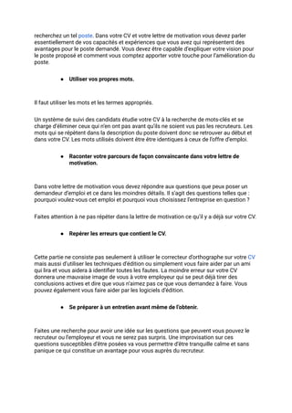 recherchez un tel poste. Dans votre CV et votre lettre de motivation vous devez parler
essentiellement de vos capacités et expériences que vous avez qui représentent des
avantages pour le poste demandé. Vous devez être capable d’expliquer votre vision pour
le poste proposé et comment vous comptez apporter votre touche pour l’amélioration du
poste.
● Utiliser vos propres mots.
Il faut utiliser les mots et les termes appropriés.
Un système de suivi des candidats étudie votre CV à la recherche de mots-clés et se
charge d’éliminer ceux qui n’en ont pas avant qu’ils ne soient vus pas les recruteurs. Les
mots qui se répètent dans la description du poste doivent donc se retrouver au début et
dans votre CV. Les mots utilisés doivent être être identiques à ceux de l’offre d’emploi.
● Raconter votre parcours de façon convaincante dans votre lettre de
motivation.
Dans votre lettre de motivation vous devez répondre aux questions que peux poser un
demandeur d’emploi et ce dans les moindres détails. Il s’agit des questions telles que :
pourquoi voulez-vous cet emploi et pourquoi vous choisissez l’entreprise en question ?
Faites attention à ne pas répéter dans la lettre de motivation ce qu’il y a déjà sur votre CV.
● Repérer les erreurs que contient le CV.
Cette partie ne consiste pas seulement à utiliser le correcteur d’orthographe sur votre CV
mais aussi d’utiliser les techniques d’édition ou simplement vous faire aider par un ami
qui lira et vous aidera à identifier toutes les fautes. La moindre erreur sur votre CV
donnera une mauvaise image de vous à votre employeur qui se peut déjà tirer des
conclusions actives et dire que vous n’aimez pas ce que vous demandez à faire. Vous
pouvez également vous faire aider par les logiciels d’édition.
● Se préparer à un entretien avant même de l’obtenir.
Faites une recherche pour avoir une idée sur les questions que peuvent vous pouvez le
recruteur ou l’employeur et vous ne serez pas surpris. Une improvisation sur ces
questions susceptibles d’être posées va vous permettre d’être tranquille calme et sans
panique ce qui constitue un avantage pour vous auprès du recruteur.
 