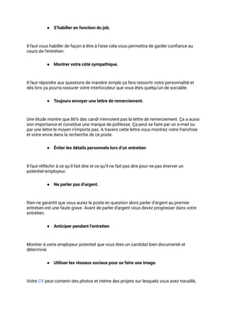 ● S’habiller en fonction du job.
Il faut vous habiller de façon à être à l’aise cela vous permettra de garder confiance au
cours de l’entretien.
● Montrer votre côté sympathique.
Il faut répondre aux questions de manière simple ça fera ressortir votre personnalité et
dès lors ça pourra rassurer votre interlocuteur que vous êtes quelqu’un de sociable.
● Toujours envoyer une lettre de remerciement.
Une étude montre que 86% des candi n’envoient pas la lettre de remerciement. Ça a aussi
son importance et constitue une marque de politesse. Ça peut se faire par un e-mail ou
par une lettre le moyen n’importe pas. A travers cette lettre vous montrez votre franchise
et votre envie dans la recherche de ce poste.
● Éviter les détails personnels lors d’un entretien
Il faut réfléchir à ce qu’il fait dire et ce qu’il ne fait pas dire pour ne pas énerver un
potentiel employeur.
● Ne parler pas d’argent.
Rien ne garantit que vous aurez le poste en question alors parler d’argent au premier
entretien est une faute grave. Avant de parler d’argent vous devez progresser dans votre
entretien.
● Anticiper pendant l’entretien
Montrer à votre employeur potentiel que vous êtes un candidat bien documenté et
déterminé.
● Utiliser les réseaux sociaux pour se faire une image.
Votre CV peut contenir des photos et même des projets sur lesquels vous avez travaillé,
 