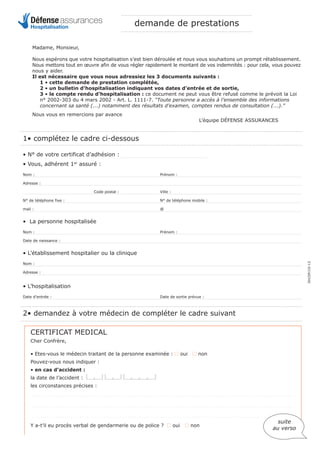 1• complétez le cadre ci-dessous
• N° de votre certificat d’adhésion :
• Vous, adhérent 1er
assuré :
Nom : Prénom :
Adresse :
Code postal : Ville :
N° de téléphone fixe : N° de téléphone mobile :
mail : @
• La personne hospitalisée
Nom : Prénom :
Date de naissance :
• L’établissement hospitalier ou la clinique
Nom :
Adresse :
• L’hospitalisation
Date d’entrée : Date de sortie prévue :
2• demandez à votre médecin de compléter le cadre suivant
CERTIFICAT MEDICAL
Cher Confrère,
• Etes-vous le médecin traitant de la personne examinée : I oui I non
Pouvez-vous nous indiquer :
• en cas d’accident :
la date de l’accident : ae ae azze
les circonstances précises :
. . . . . . . . . . . . . . . . . . . . . . . . . . . . . . . . . . . . . . . . . . . . . . . . . . . . . . . . . . . . . . . . . . . . . . . . . . . . . . . . . . . . . . . . . . . . . . . . . . . . . . . . . . . . . . . . . . . . . . . .
. . . . . . . . . . . . . . . . . . . . . . . . . . . . . . . . . . . . . . . . . . . . . . . . . . . . . . . . . . . . . . . . . . . . . . . . . . . . . . . . . . . . . . . . . . . . . . . . . . . . . . . . . . . . . . . . . . . . . . . .
. . . . . . . . . . . . . . . . . . . . . . . . . . . . . . . . . . . . . . . . . . . . . . . . . . . . . . . . . . . . . . . . . . . . . . . . . . . . . . . . . . . . . . . . . . . . . . . . . . . . . . . . . . . . . . . . . . . . . . . .
Y a-t’il eu procès verbal de gendarmerie ou de police ? I oui I non
Madame, Monsieur,
Nous espérons que votre hospitalisation s’est bien déroulée et nous vous souhaitons un prompt rétablissement.
Nous mettons tout en œuvre afin de vous régler rapidement le montant de vos indemnités : pour cela, vous pouvez
nous y aider.
Il est nécessaire que vous nous adressiez les 3 documents suivants :
1 • cette demande de prestation complétée,
2 • un bulletin d’hospitalisation indiquant vos dates d’entrée et de sortie,
3 • le compte rendu d’hospitalisation : ce document ne peut vous être refusé comme le prévoit la Loi
n° 2002-303 du 4 mars 2002 - Art. L. 1111-7. “Toute personne a accès à l’ensemble des informations
concernant sa santé (...) notamment des résultats d’examen, comptes rendus de consultation (...).”
Nous vous en remercions par avance
L’équipe DÉFENSE ASSURANCES
suite
au verso
DH/DP/10-13
Défenseassurances
Hospitalisation demande de prestations
 