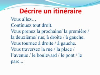 Décrire un itinéraire
Vous allez…
Continuez tout droit.
Vous prenez la prochaine/ la première /
la deuxième/ rue, à droite / à gauche.
Vous tournez à droite / à gauche.
Vous traversez la rue / la place /
l’avenue / le boulevard / le pont / le
parc...
 