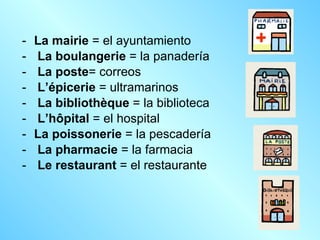 La mairie  = el ayuntamiento La boulangerie  = la panadería La poste = correos L’épicerie  = ultramarinos La bibliothèque  = la biblioteca L’hôpital  = el hospital La poissonerie  = la pescadería La pharmacie  = la farmacia  Le restaurant  = el restaurante  