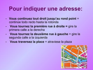 Pour indiquer une adresse:   Vous continuez tout droit jusqu’au rond point  = continúe todo recto hasta la rotonda  Vous tournez la première rue à droite =  gire la primera calle a la derecha  Vous tournez la deuxième rue à gauche  = gire la segunda calle a la izquierda Vous traversez la place  = atraviese la plaza  