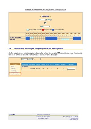 CVM sas Docum ent confi denti el
Gestion des demandes
De c ongés et RTT
Tel : 33 (0)1 43 67 09 03
www.c vm .fr
Page 10 s ur 20
Exemple de présentation des congés sous forme graphique
2.6. Consultation des congés acceptés pour feuille d'émargement.
Seules les personnes autorisées peuvent consulter la liste des congés/RTT acceptés par mois. Il faut choisir
le mois et l'année et lancer la recherche avec l'icône en forme de loupe.
 