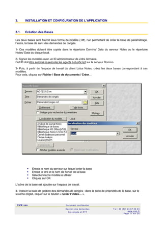 CVM sas Docum ent confi denti el
Gestion des demandes
De c ongés et RTT
Tel : 33 (0)1 43 67 09 03
www.c vm .fr
Page 11 s ur 20
3. INSTALLATION ET CONFIGURATION DE L’APPLICATION
3.1. Création des Bases
Les deux bases sont fournit sous forme de modèle (.ntf), l’un permettant de créer la base de paramétrage,
l’autre, la base de suivi des demandes de congés.
1- Ces modèles doivent être copiés dans le répertoire Domino/ Data du serveur Notes ou le répertoire
Notes/ Data du disque local.
2- Signez les modèles avec un ID administrateur de votre domaine.
Cet ID doit être autorisé à exécuter les agents LotusScript sur le serveur Domino.
3- Puis, à partir de l’espace de travail du client Lotus Notes, créez les deux bases correspondant à ces
modèles.
Pour cela, cliquez sur Fichier / Base de documents / Créer…
 Entrez le nom du serveur sur lequel créer la base
 Entrez le titre et le nom de fichier de la base
 Sélectionnez le modèle à utiliser
 Cliquez sur OK
L’icône de la base est ajoutée sur l’espace de travail.
4- Indexer la base de gestion des demandes de congés : dans la boite de propriétés de la base, sur le
sixième onglet, cliquer sur le bouton « Créer l’index… ».
 