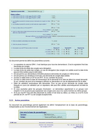 CVM sas Docum ent confi denti el
Gestion des demandes
De c ongés et RTT
Tel : 33 (0)1 43 67 09 03
www.c vm .fr
Page 13 s ur 20
Ce document permet de définir les paramètres suivants :
 Le signataire du service DRH : il est identique pour tous les demandeurs. C’est le signataire final des
demandes de congés.
 La date limite de solde des congés sans dérogation.
 La date limite de solde des congés, en cas de dérogation (les congés non soldés avant la date limite
peuvent être soldés jusqu'à cette date).
 S’il est permis aux demandeurs d’émettre plusieurs demandes de congés en même temps.
 S’il est permis aux émetteurs d’annuler une demande de congés déjà validée.
 S’il faut un délai entre un CP et une RTT. Si oui, combien de jour(s).
 S’il faut un délai entre la date de transmission de la demande et la date de début du congé demandé.
Si oui, combien de jours et le message à afficher au demandeur en cas de dépassement de ce délai.
 Délai de validation automatique des demandes. Pour ne pas qu’une demande de congés reste
bloquée en cours de validation par un signataire, elle peut être validée automatiquement au-delà de
ce délai.
 Si vous souhaitez gérer les groupes d’exclusion : un demandeur appartenant à un groupe (voir
chapitre 3.3.3) ne pourra pas superposer ses congés avec ceux d’un autre membre du même groupe.
 Si le jour de RTT fixe doit être décompté du solde s’il est situé au début, au milieu ou à la fin d’une
période de CP, de RTT ou de Congés exceptionnels.
3.2.3. Autres paramètres
Ce document de paramétrage permet également de définir l’emplacement de la base de paramétrage,
indispensable au bon fonctionnement de l’application.
 