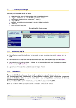 CVM sas Docum ent confi denti el
Gestion des demandes
De c ongés et RTT
Tel : 33 (0)1 43 67 09 03
www.c vm .fr
Page 15 s ur 20
3.3. La base de paramétrage
La base de paramétrage permet de définir :
 Les émetteurs et leurs caractéristiques, ainsi que leurs signataires.
 Les groupes d’émetteurs, permettant de gérer les exclusions.
 Les délégués des signataires et les dates d’absence.
 Les jours fériés.
 Les types de congés exceptionnels et le nombre de jours attribués.
 Les statuts.
 Les directions ou agences.
Exemple de liste des émetteurs
3.3.1. Définition de la LCA
a) Les utilisateurs autorisés à créer des demandes de congés, doivent avoir un accès Lecteur dans la
LCA.
b) Les utilisateurs autorisés à modifier les documents dans cette base doivent avoir un accès Editeur.
c) Les utilisateurs autorisés à créer et à modifier les documents dans cette base doivent avoir un accès
Editeur et le rôle [CreateNew].
d) Ajouter une entrée appelée « Anonymous » avec pas d’accès.
3.3.2. Les émetteurs
Permet de définir les émetteurs des demandes de congés et les informations les concernant.
Les émetteurs sont créés manuellement par les utilisateurs possédant le rôle [CreateNew], uniquement
depuis un client Lotus Notes ou peuvent crées et mis à jour par importations automatiques de données
provenant de fichiers externes.
Ils peuvent être modifiés depuis un navigateur par les utilisateurs ayant le rôle [DRH].
Seuls les émetteurs définis ici seront autorisés à créer des demandes de congés.
 