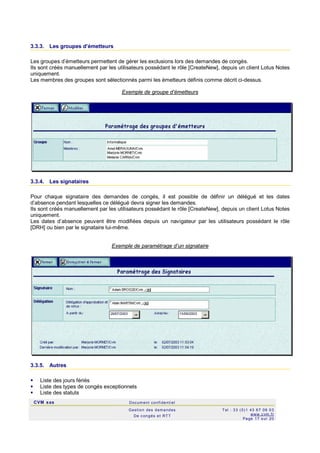 CVM sas Docum ent confi denti el
Gestion des demandes
De c ongés et RTT
Tel : 33 (0)1 43 67 09 03
www.c vm .fr
Page 17 s ur 20
3.3.3. Les groupes d’émetteurs
Les groupes d’émetteurs permettent de gérer les exclusions lors des demandes de congés.
Ils sont créés manuellement par les utilisateurs possédant le rôle [CreateNew], depuis un client Lotus Notes
uniquement.
Les membres des groupes sont sélectionnés parmi les émetteurs définis comme décrit ci-dessus.
Exemple de groupe d’émetteurs
3.3.4. Les signataires
Pour chaque signataire des demandes de congés, il est possible de définir un délégué et les dates
d’absence pendant lesquelles ce délégué devra signer les demandes.
Ils sont créés manuellement par les utilisateurs possédant le rôle [CreateNew], depuis un client Lotus Notes
uniquement.
Les dates d’absence peuvent être modifiées depuis un navigateur par les utilisateurs possédant le rôle
[DRH] ou bien par le signataire lui-même.
Exemple de paramétrage d’un signataire
3.3.5. Autres
 Liste des jours fériés
 Liste des types de congés exceptionnels
 Liste des statuts
 