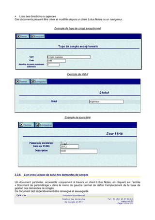 CVM sas Docum ent confi denti el
Gestion des demandes
De c ongés et RTT
Tel : 33 (0)1 43 67 09 03
www.c vm .fr
Page 18 s ur 20
 Liste des directions ou agences
Ces documents peuvent être crées et modifiés depuis un client Lotus Notes ou un navigateur.
Exemple de type de congé exceptionnel
Exemple de statut
Exemple de jours férié
3.3.6. Lien avec la base de suivi des demandes de congés
Un document particulier, accessible uniquement à travers un client Lotus Notes, en cliquant sur l’entrée
« Document de paramétrage » dans le menu de gauche permet de définir l’emplacement de la base de
gestion des demandes de congés.
Ce document doit impérativement être renseigné et sauvegardé.
 