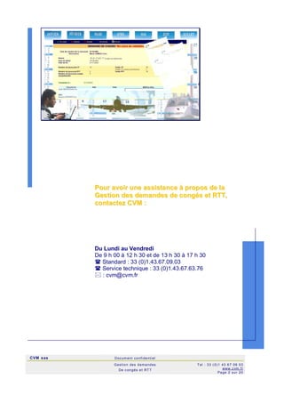 CVM sas Docum ent confi denti el
Gestion des demandes
De c ongés et RTT
Tel : 33 (0)1 43 67 09 03
www.c vm .fr
Page 2 sur 20
PPoouurr aavvooiirr uunnee aassssiissttaannccee àà pprrooppooss ddee llaa
GGeessttiioonn ddeess ddeemmaannddeess ddee ccoonnggééss eett RRTTTT,,
ccoonnttaacctteezz CCVVMM ::
Du Lundi au Vendredi
De 9 h 00 à 12 h 30 et de 13 h 30 à 17 h 30
 Standard : 33 (0)1.43.67.09.03
 Service technique : 33 (0)1.43.67.63.76
 : cvm@cvm.fr
 