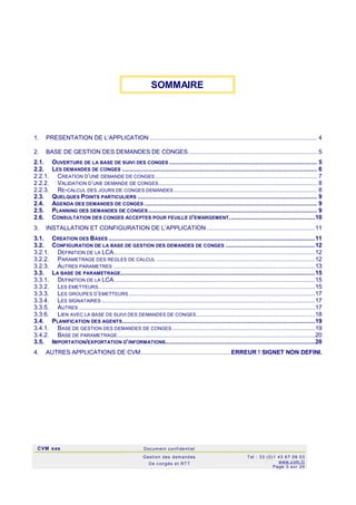 CVM sas Docum ent confi denti el
Gestion des demandes
De c ongés et RTT
Tel : 33 (0)1 43 67 09 03
www.c vm .fr
Page 3 sur 20
1. PRESENTATION DE L‘APPLICATION ................................................................................................. 4
2. BASE DE GESTION DES DEMANDES DE CONGES........................................................................... 5
2.1. OUVERTURE DE LA BASE DE SUIVI DES CONGES...................................................................................... 5
2.2. LES DEMANDES DE CONGES ................................................................................................................. 6
2.2.1. CREATION D’UNE DEMANDE DE CONGES.............................................................................................. 7
2.2.2. VALIDATION D’UNE DEMANDE DE CONGES............................................................................................ 8
2.2.3. RE-CALCUL DES JOURS DE CONGES DEMANDES ................................................................................... 8
2.3. QUELQUES POINTS PARTICULIERS ........................................................................................................ 9
2.4. AGENDA DES DEMANDES DE CONGES .................................................................................................... 9
2.5. PLANNING DES DEMANDES DE CONGES.................................................................................................. 9
2.6. CONSULTATION DES CONGES ACCEPTES POUR FEUILLE D'EMARGEMENT..................................................10
3. INSTALLATION ET CONFIGURATION DE L’APPLICATION ...............................................................11
3.1. CREATION DES BASES ........................................................................................................................11
3.2. CONFIGURATION DE LA BASE DE GESTION DES DEMANDES DE CONGES ....................................................12
3.2.1. DEFINITION DE LA LCA.....................................................................................................................12
3.2.2. PARAMETRAGE DES REGLES DE CALCUL ............................................................................................12
3.2.3. AUTRES PARAMETRES .....................................................................................................................13
3.3. LA BASE DE PARAMETRAGE.................................................................................................................15
3.3.1. DEFINITION DE LA LCA.....................................................................................................................15
3.3.2. LES EMETTEURS..............................................................................................................................15
3.3.3. LES GROUPES D’EMETTEURS ............................................................................................................17
3.3.4. LES SIGNATAIRES ............................................................................................................................17
3.3.5. AUTRES .........................................................................................................................................17
3.3.6. LIEN AVEC LA BASE DE SUIVI DES DEMANDES DE CONGES.....................................................................18
3.4. PLANIFICATION DES AGENTS................................................................................................................19
3.4.1. BASE DE GESTION DES DEMANDES DE CONGES ...................................................................................19
3.4.2. BASE DE PARAMETRAGE...................................................................................................................20
3.5. IMPORTATION/EXPORTATION D’INFORMATIONS.......................................................................................20
4. AUTRES APPLICATIONS DE CVM....................................................ERREUR ! SIGNET NON DEFINI.
SOMMAIRE
 