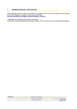CVM sas Docum ent confi denti el
Gestion des demandes
De c ongés et RTT
Tel : 33 (0)1 43 67 09 03
www.c vm .fr
Page 4 sur 20
1. PRESENTATION DE L‘APPLICATION
Cette application permet de gérer les demandes de Congés et RTT au sein de l’entreprise et d’en effectuer
le suivi et la validation au moyen d’un processus de workflow.
Elle est accessible par navigateur (Internet Explorer, FireFox).
L’application se compose de deux bases Lotus Notes.
La première contient les demandes de congés en elles-mêmes et la seconde est une base de paramétrage.
 