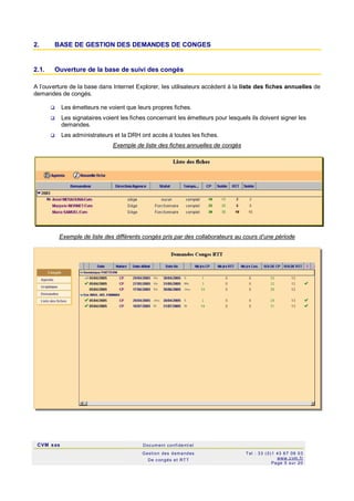 CVM sas Docum ent confi denti el
Gestion des demandes
De c ongés et RTT
Tel : 33 (0)1 43 67 09 03
www.c vm .fr
Page 5 sur 20
2. BASE DE GESTION DES DEMANDES DE CONGES
2.1. Ouverture de la base de suivi des congés
A l’ouverture de la base dans Internet Explorer, les utilisateurs accèdent à la liste des fiches annuelles de
demandes de congés.
 Les émetteurs ne voient que leurs propres fiches.
 Les signataires voient les fiches concernant les émetteurs pour lesquels ils doivent signer les
demandes.
 Les administrateurs et la DRH ont accès à toutes les fiches.
Exemple de liste des fiches annuelles de congés
Exemple de liste des différents congés pris par des collaborateurs au cours d’une période
 