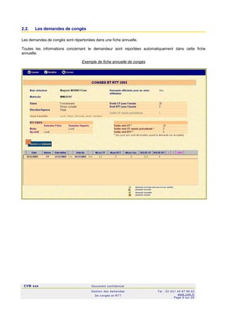 CVM sas Docum ent confi denti el
Gestion des demandes
De c ongés et RTT
Tel : 33 (0)1 43 67 09 03
www.c vm .fr
Page 6 sur 20
2.2. Les demandes de congés
Les demandes de congés sont répertoriées dans une fiche annuelle.
Toutes les informations concernant le demandeur sont reportées automatiquement dans cette fiche
annuelle.
Exemple de fiche annuelle de congés
 