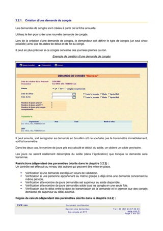 CVM sas Docum ent confi denti el
Gestion des demandes
De c ongés et RTT
Tel : 33 (0)1 43 67 09 03
www.c vm .fr
Page 7 sur 20
2.2.1. Création d’une demande de congés
Les demandes de congés sont créées à partir de la fiche annuelle.
Utilisez le lien pour créer une nouvelle demande de congés.
Lors de la création d’une demande de congés, le demandeur doit définir le type de congés (un seul choix
possible) ainsi que les dates de début et de fin du congé.
Il peut en plus préciser si ce congés concerne des journées pleines ou non.
Exemple de création d’une demande de congés
Il peut ensuite, soit enregistrer sa demande en brouillon s’il ne souhaite pas la transmettre immédiatement,
soit la transmettre.
Dans les deux cas, le nombre de jours pris est calculé et déduit du solde, on obtient un solde provisoire.
Les jours ne seront réellement décomptés du solde (dans l’application) que lorsque la demande sera
transmise.
Restrictions (dépendent des paramètres décrits dans le chapitre 3.2.2) :
Un contrôle est effectué au niveau des options qui peuvent être mise en place.
 Vérification si une demande est déjà en cours de validation.
 Vérification si une personne appartenant au même groupe a déjà émis une demande concernant la
même période.
 Vérification si le nombre de jours demandés est supérieur au solde disponible.
 Vérification si le nombre de jours demandés solde tous les congés en une seule fois.
 Vérification que le délai entre la date de transmission de la demande et le premier jour des congés
demandé est supérieur au délai autorisé.
Règles de calculs (dépendent des paramètres décrits dans le chapitre 3.2.2) :
 