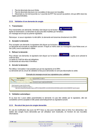 CVM sas Docum ent confi denti el
Gestion des demandes
De c ongés et RTT
Tel : 33 (0)1 43 67 09 03
www.c vm .fr
Page 8 sur 20
 Pas de décompte des jours fériés.
 Pas de décompte des jours non ouvrables et des jours non travaillés.
 Décompte ou non de la journée ou ½ journée de RTT fixe suivant sa position, tel que défini dans les
règles paramétrables.
2.2.2. Validation d’une demande de congés
1- Transmission :
Pour transmettre une demande, l’émetteur doit cliquer sur le bouton « »
Après la transmission, la demande ne peut plus être modifiée par l’émetteur.
Un message est envoyé au premier signataire.
Remarque : si aucun signataire n’a été défini, la demande est transmise directement à la DRH.
2- Accepter la demande :
Pour accepter une demande, le signataire doit cliquer sur le bouton « ».
La demande est envoyée au signataire suivant. Il reçoit un mémo dans sa messagerie Lotus Notes avec un
lien (URL) vers la demande à valider.
3- Refuser la demande :
Pour refuser une demande, le signataire doit cliquer sur le bouton « » après avoir précisé le
motif de refus.
La saisie du motif de refus est obligatoire.
La demande est retournée à l’émetteur.
4- Annuler la demande :
Par défaut, l’annulation n’est possible que par les signataires et le DRH.
La demande sort du circuit de validation et les jours demandés ne sont pas décomptés du solde.
Exemple de message envoyé aux signataires pour validation
5- Validation automatique :
Si au bout de n jours (délai paramétrable) la demande n’a pas été validée par le signataire, elle est
considérée comme acceptée et elle passe automatiquement au signataire suivant.
2.2.3. Re-calcul des jours de congés demandés
En cas de modification des jours de RTT fixes ou des jours travaillés dans la fiche d’un demandeur, les
soldes des congés futurs demandés par cet utilisateur sont recalculés, en fonction de ces nouvelles
informations.
 