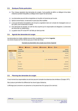 CVM sas Docum ent confi denti el
Gestion des demandes
De c ongés et RTT
Tel : 33 (0)1 43 67 09 03
www.c vm .fr
Page 9 sur 20
2.3. Quelques Points particuliers
 Pour chaque signataire des demandes de congés, il est possible de définir un délégué et les dates
d’absence pendant lesquelles ce délégué devra signer les demandes.
 Les demandes peuvent être enregistrées en brouillon et transmise par la suite.
 Après la transmission, la demande ne peut plus être modifiée.
 L’avis de demande d’acceptation est envoyé au signataire dans son compte de messagerie avec un
lien (URL) vers la demande à valider.
 Si la demande est refusée, le motif de refus exprimé par le responsable est obligatoire. La demande
est retournée au collaborateur.
 La gestion des CP et des RTT est faite par demi-journée
2.4. Agenda des demandes de congés
Les demandes de congés validées peuvent être visualisées sous forme d’agenda.
Les droits d’accès sont les mêmes que pour la liste des fiches.
Exemple de présentation des congés sous forme d’agenda
2.5. Planning des demandes de congés
A tout moment les responsables de services peuvent consulter les absences des émetteurs (Congés, RTT).
Des couleurs permettent de différencier les divers types d'absence.
L'affichage peut concerner une personne ou les personnes d'un groupe (d'un service).
 