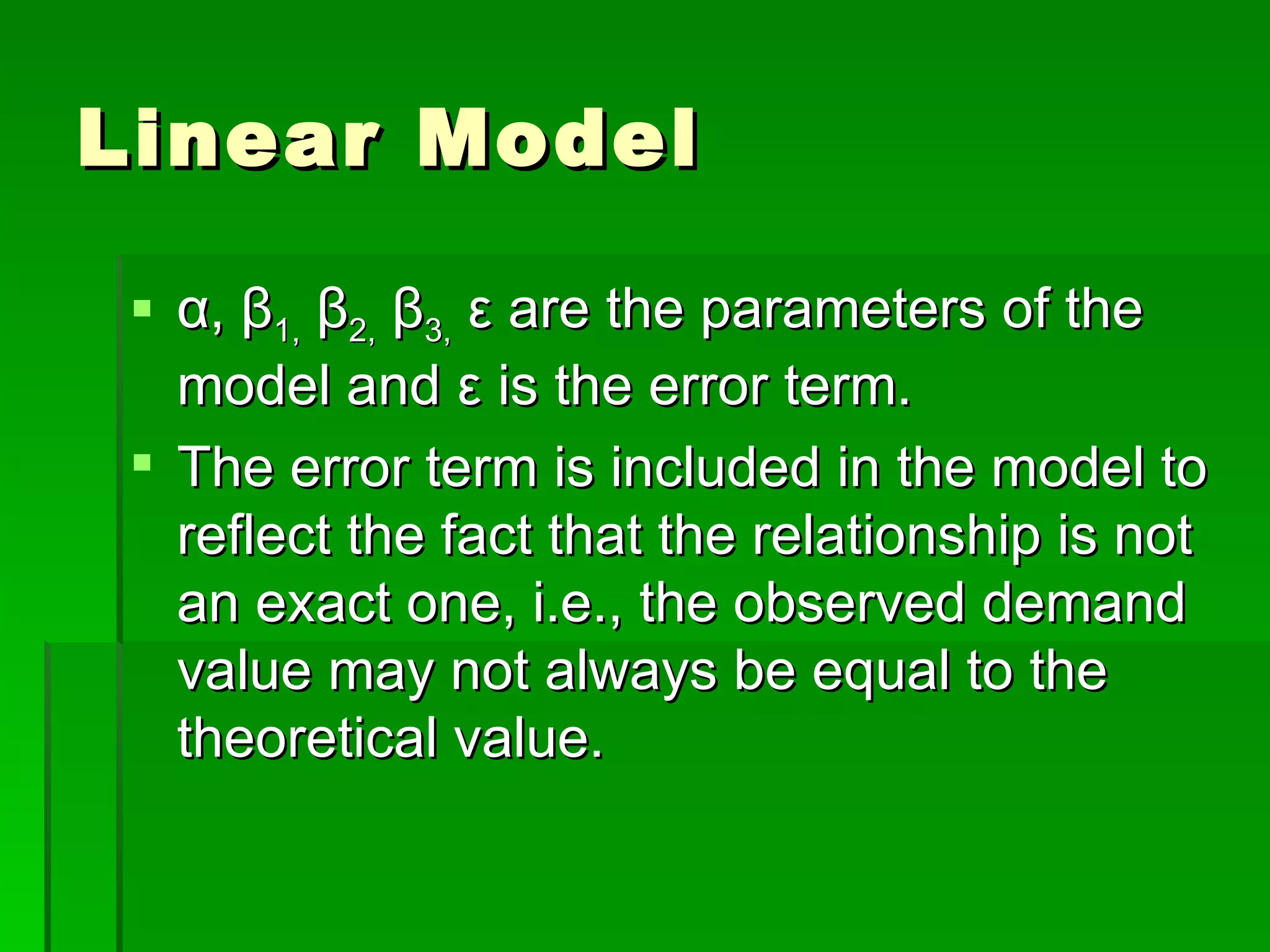 Linear Model α ,  β 1,   β 2,   β 3,   ε  are the parameters of the model and  ε  is the error term. The error term is included in the model to reflect the fact that the relationship is not an exact one, i.e., the observed demand value may not always be equal to the theoretical value. 