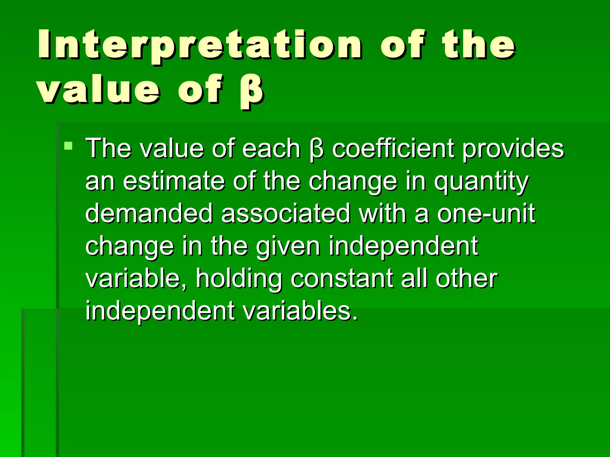 Interpretation of the value of  β The value of each  β  coefficient provides an estimate of the change in quantity demanded associated with a one-unit change in the given independent variable, holding constant all other independent variables. 
