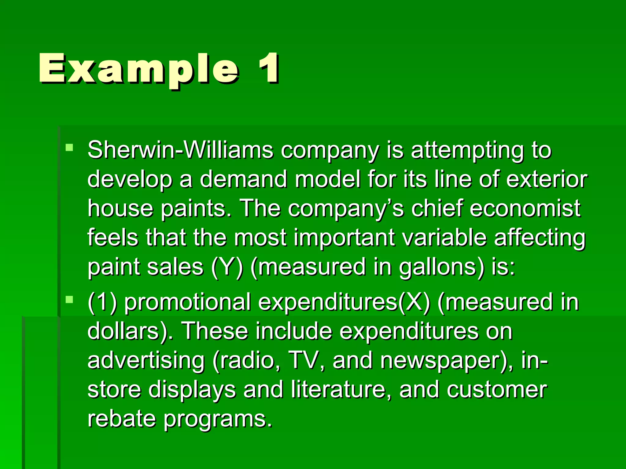 Example 1 Sherwin-Williams company is attempting to develop a demand model for its line of exterior house paints. The company’s chief economist feels that the most important variable affecting paint sales (Y) (measured in gallons) is: (1) promotional expenditures(X) (measured in dollars). These include expenditures on advertising (radio, TV, and newspaper), in-store displays and literature, and customer rebate programs. 