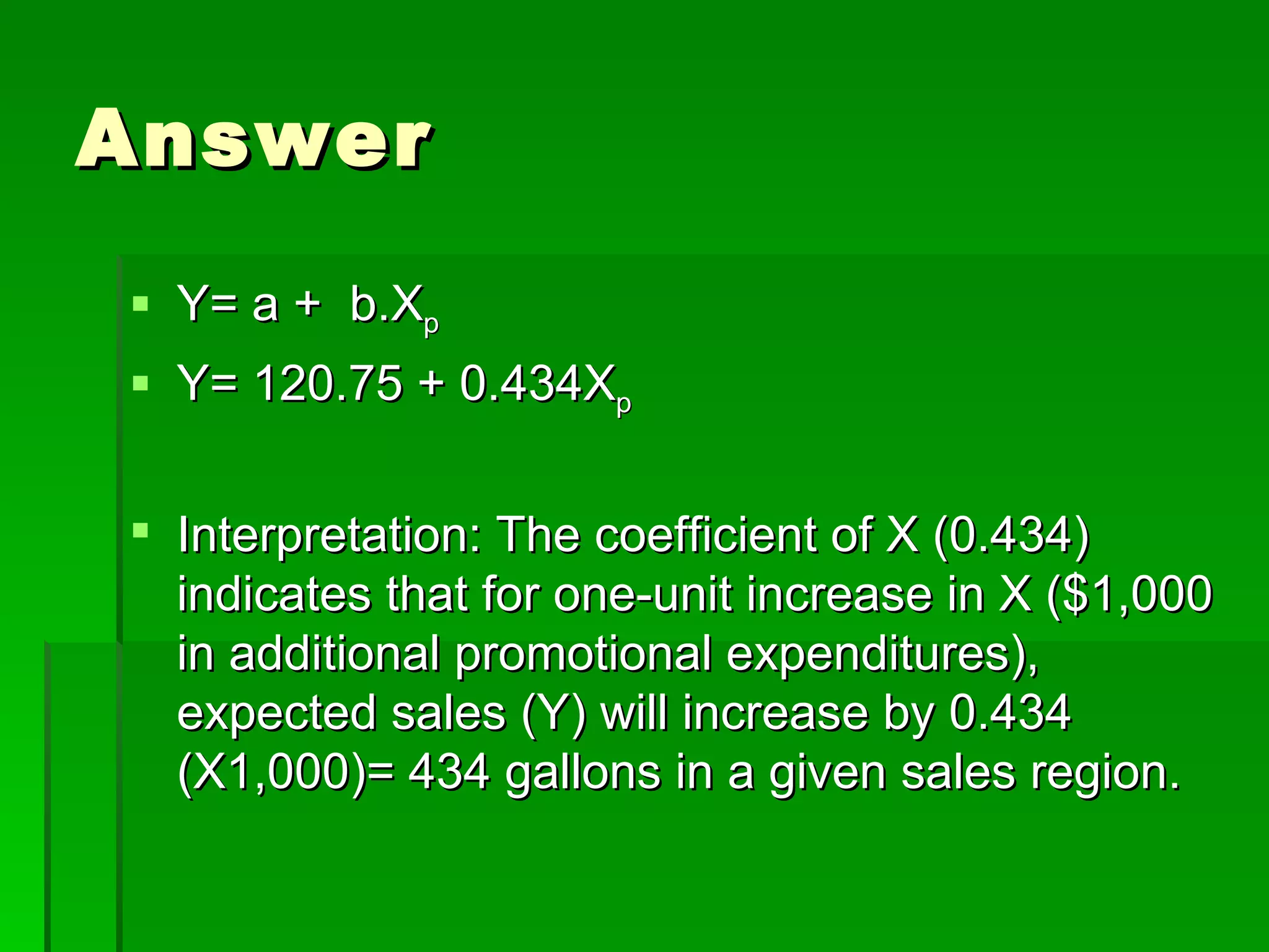 Answer Y= a +  b.X p Y= 120.75 + 0.434X p Interpretation: The coefficient of X (0.434) indicates that for one-unit increase in X ($1,000 in additional promotional expenditures), expected sales (Y) will increase by 0.434 (X1,000)= 434 gallons in a given sales region.  