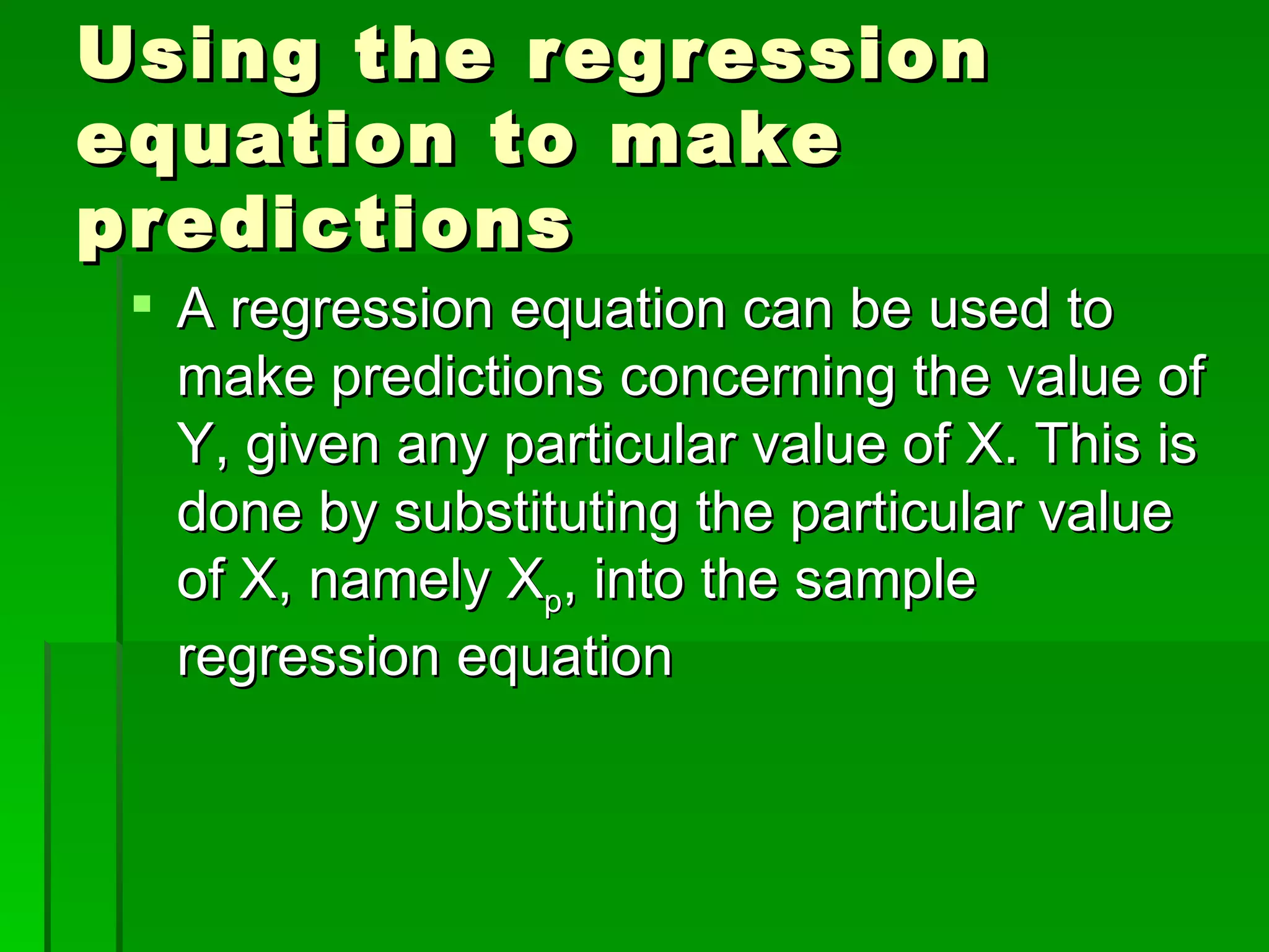 Using the regression equation to make predictions A regression equation can be used to make predictions concerning the value of Y, given any particular value of X. This is done by substituting the particular value of X, namely X p , into the sample regression equation 