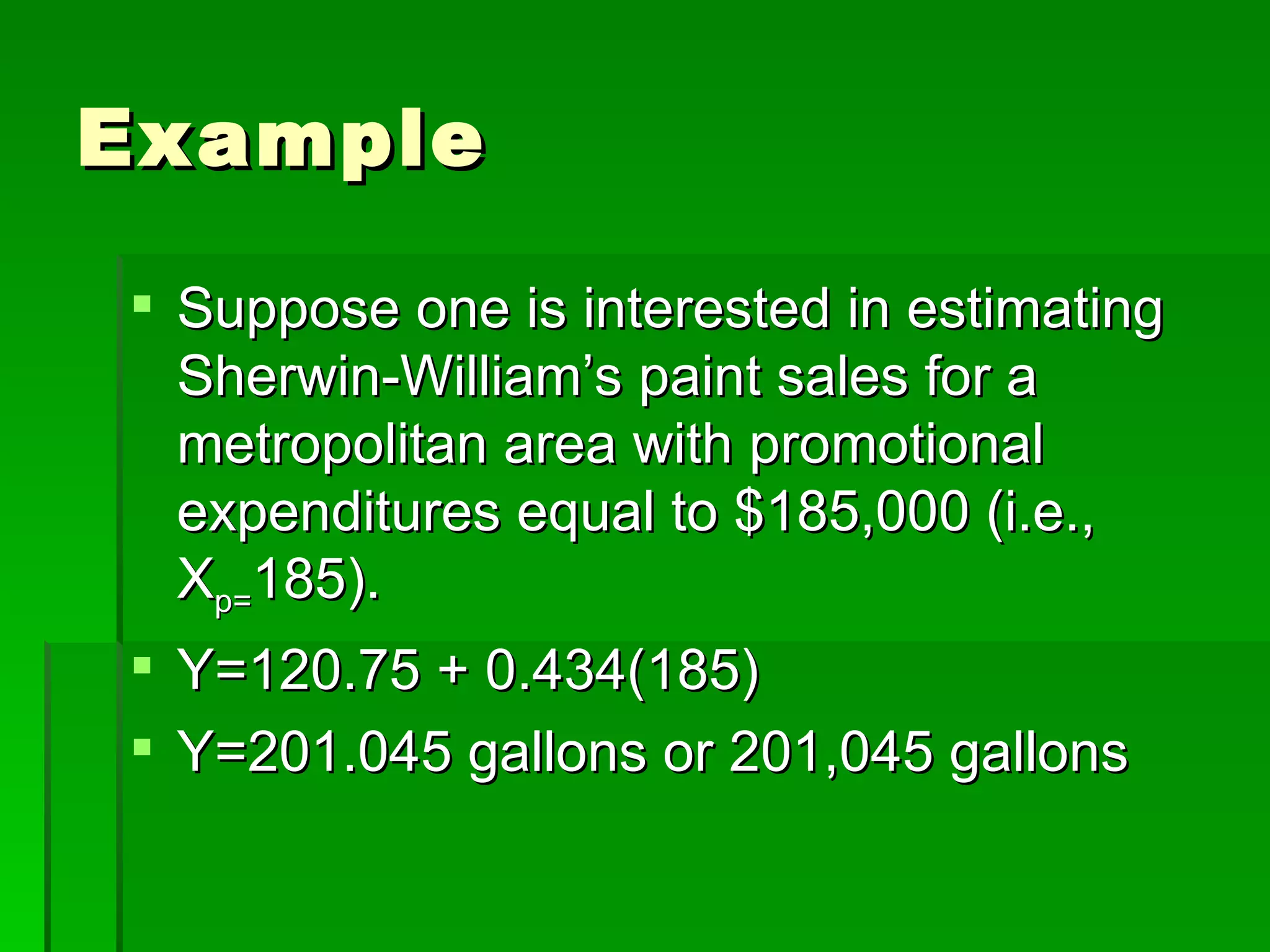 Example Suppose one is interested in estimating Sherwin-William’s paint sales for a metropolitan area with promotional expenditures equal to $185,000 (i.e., X p= 185). Y=120.75 + 0.434(185) Y=201.045 gallons or 201,045 gallons 