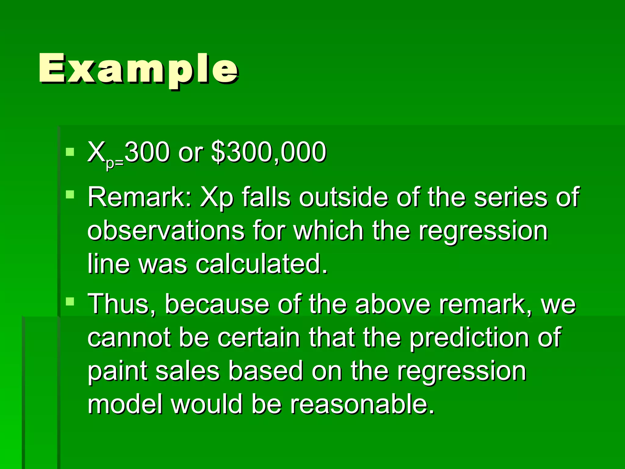 Example X p= 300 or $300,000 Remark: Xp falls outside of the series of observations for which the regression line was calculated. Thus, because of the above remark, we cannot be certain that the prediction of paint sales based on the regression model would be reasonable. 