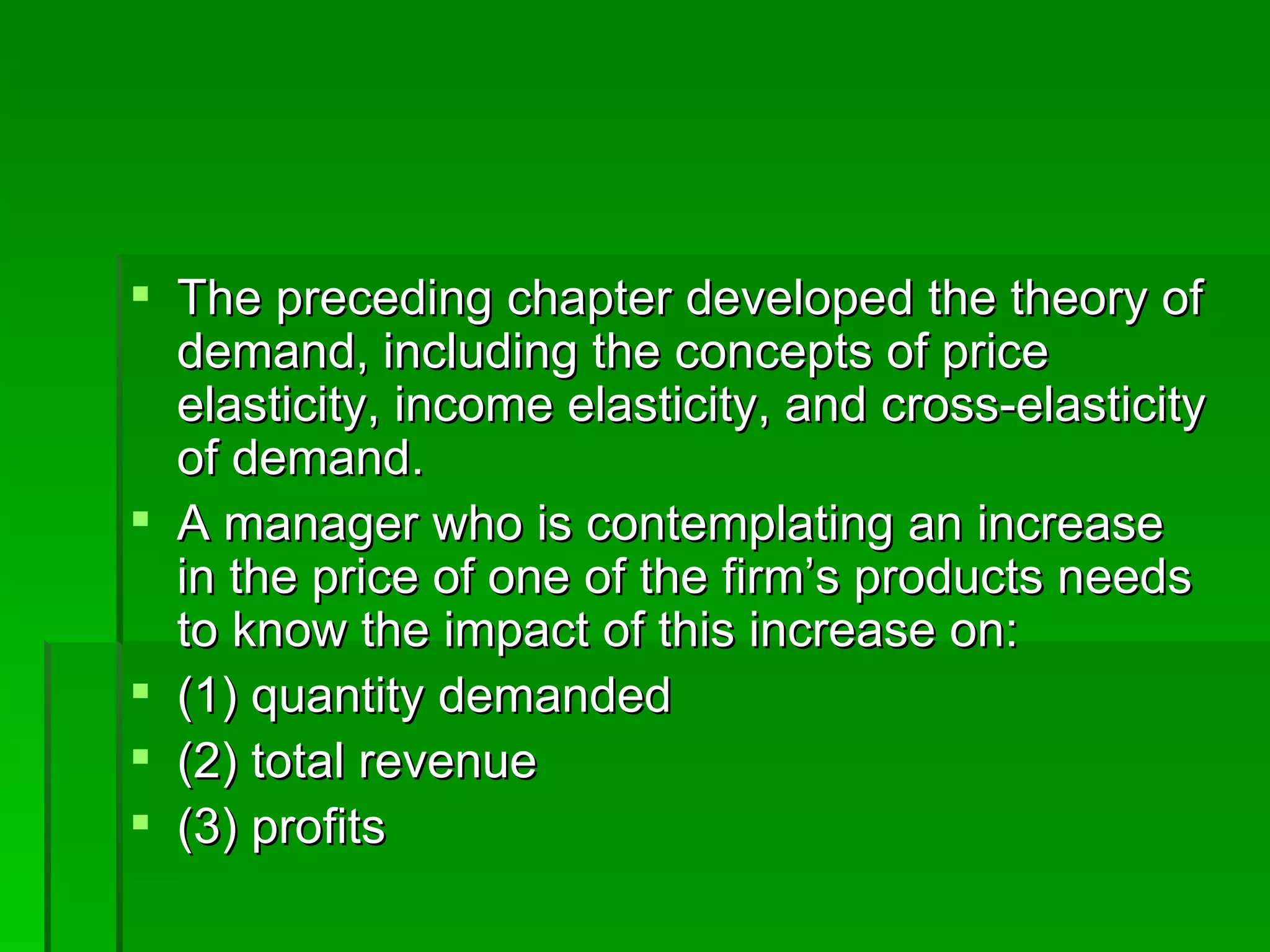 The preceding chapter developed the theory of demand, including the concepts of price elasticity, income elasticity, and cross-elasticity of demand.  A manager who is contemplating an increase in the price of one of the firm’s products needs to know the impact of this increase on: (1) quantity demanded (2) total revenue (3) profits 