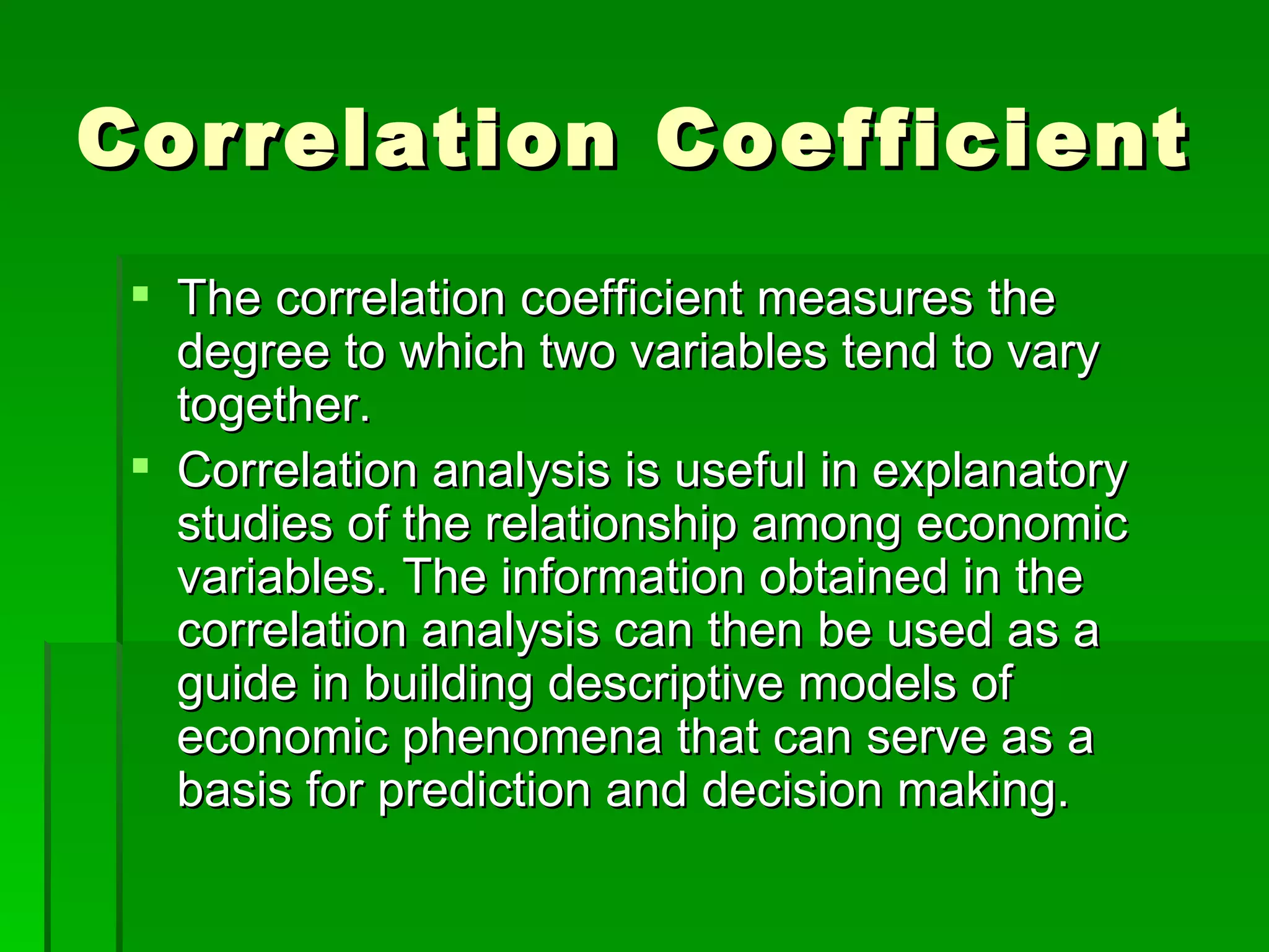 Correlation Coefficient The correlation coefficient measures the degree to which two variables tend to vary together. Correlation analysis is useful in explanatory studies of the relationship among economic variables. The information obtained in the correlation analysis can then be used as a guide in building descriptive models of economic phenomena that can serve as a basis for prediction and decision making. 