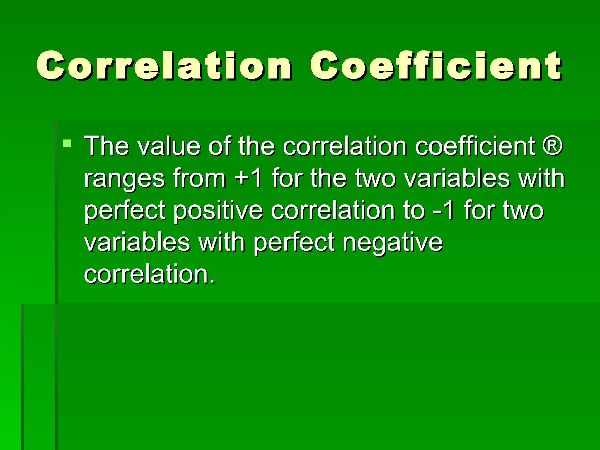 Correlation Coefficient The value of the correlation coefficient ® ranges from +1 for the two variables with perfect positive correlation to -1 for two variables with perfect negative correlation. 