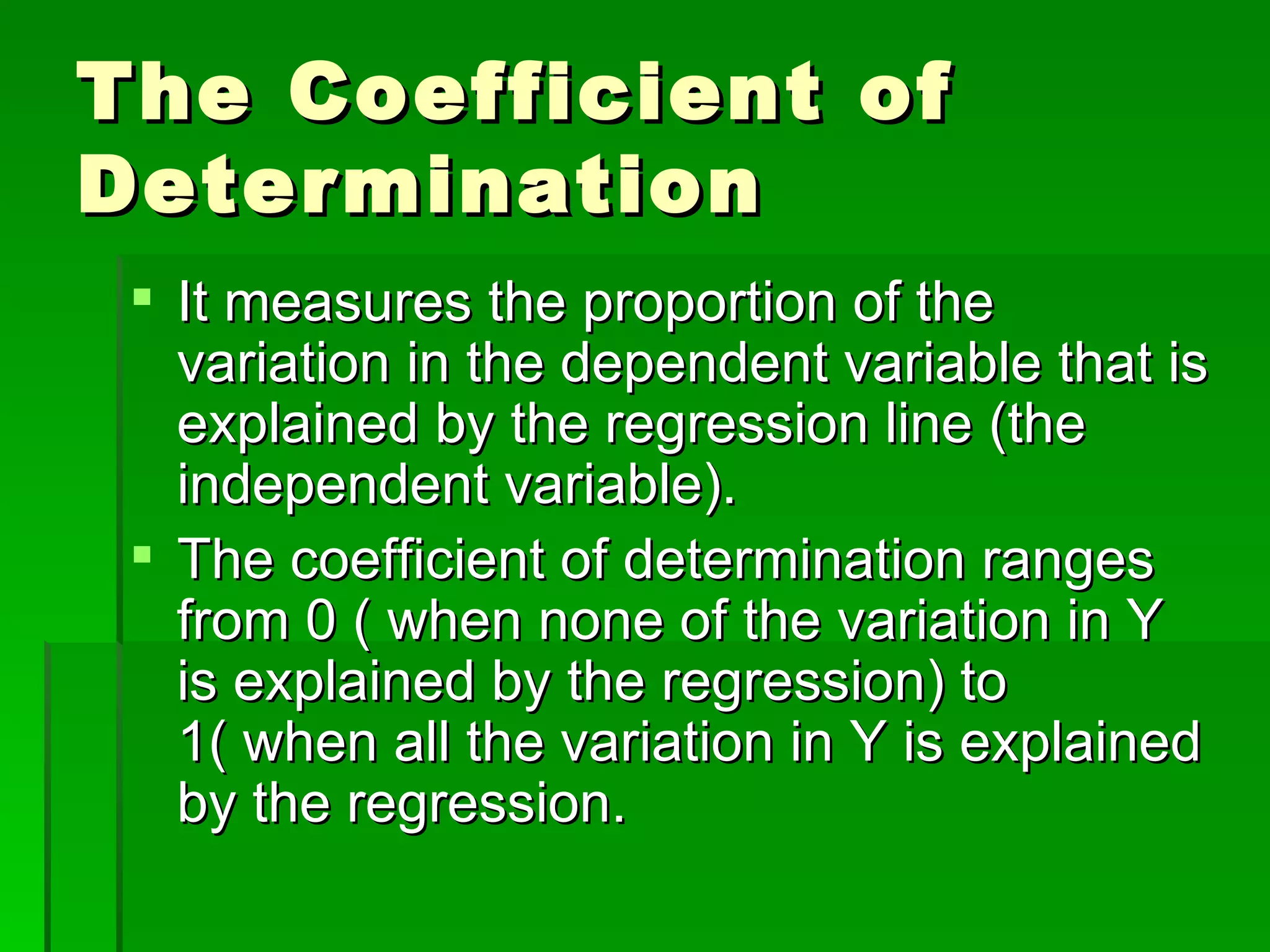 The Coefficient of Determination It measures the proportion of the variation in the dependent variable that is explained by the regression line (the independent variable). The coefficient of determination ranges from 0 ( when none of the variation in Y is explained by the regression) to 1( when all the variation in Y is explained by the regression. 